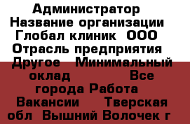 Администратор › Название организации ­ Глобал клиник, ООО › Отрасль предприятия ­ Другое › Минимальный оклад ­ 15 000 - Все города Работа » Вакансии   . Тверская обл.,Вышний Волочек г.